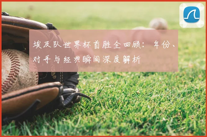 埃及队世界杯首胜全回顾：年份、对手与经典瞬间深度解析