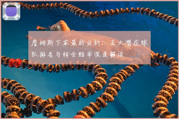 詹姆斯下家最新分析：五大潜在球队排名与转会赔率深度解读