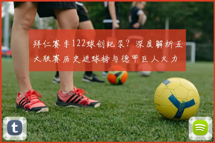 拜仁赛季122球创纪录？深度解析五大联赛历史进球榜与德甲巨人火力