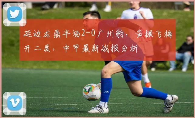 延边龙鼎半场2-0广州豹，黄振飞梅开二度，中甲最新战报分析