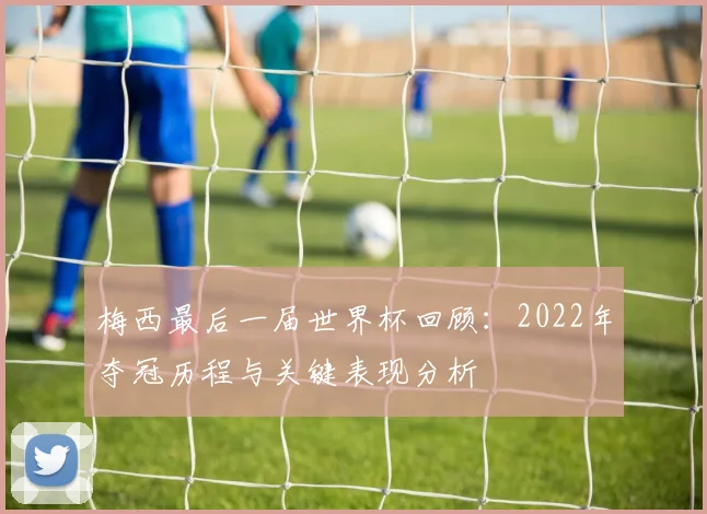 梅西最后一届世界杯回顾：2022年夺冠历程与关键表现分析