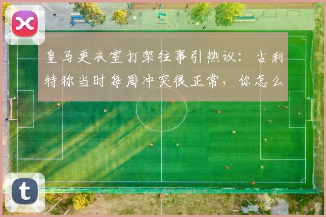 皇马更衣室打架往事引热议：古利特称当时每周冲突很正常，你怎么看？