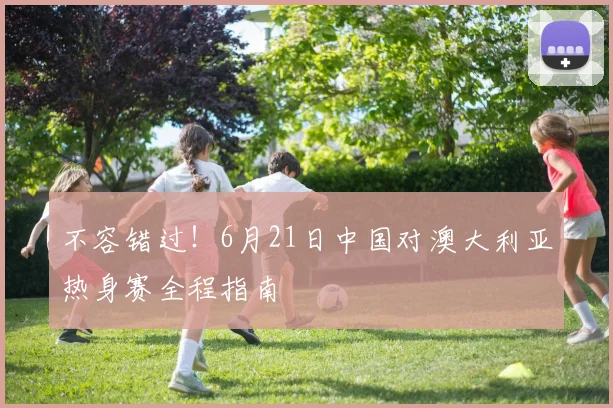 不容错过！6月21日中国对澳大利亚热身赛全程指南