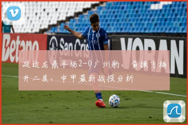 延边龙鼎半场2-0广州豹，黄振飞梅开二度，中甲最新战报分析
