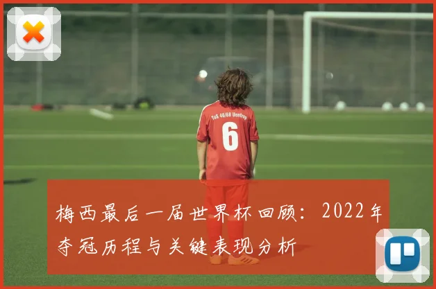 梅西最后一届世界杯回顾：2022年夺冠历程与关键表现分析
