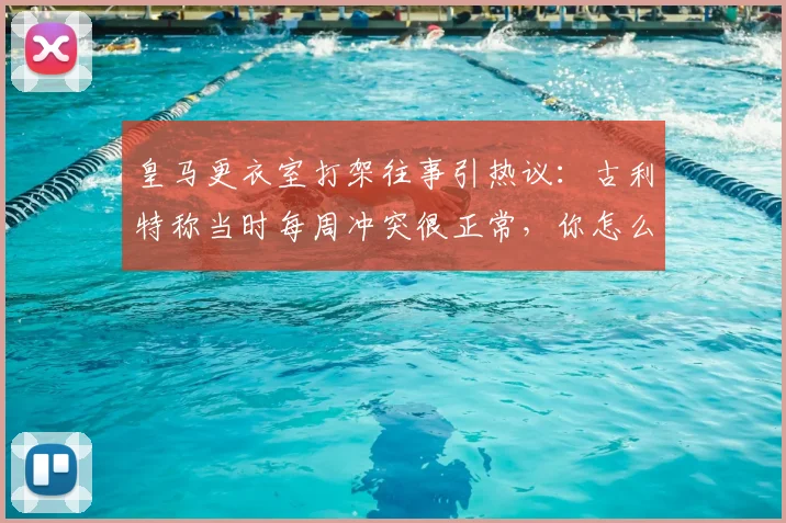 皇马更衣室打架往事引热议：古利特称当时每周冲突很正常，你怎么看？