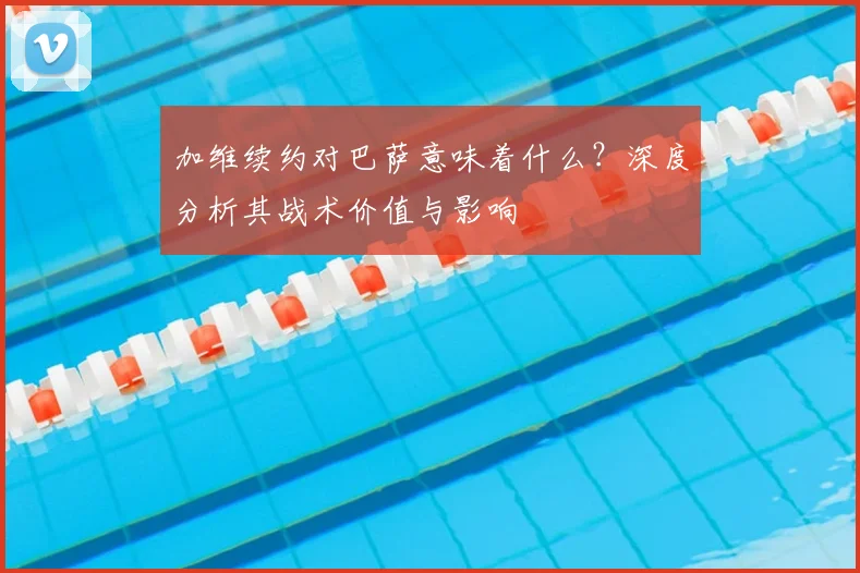 加维续约对巴萨意味着什么？深度分析其战术价值与影响