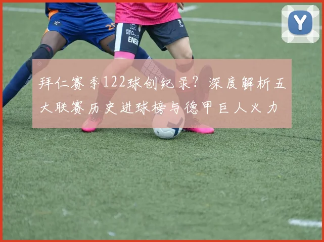 拜仁赛季122球创纪录？深度解析五大联赛历史进球榜与德甲巨人火力