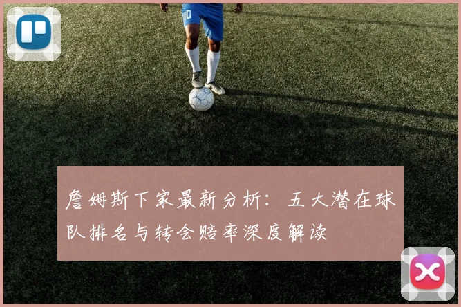 詹姆斯下家最新分析：五大潜在球队排名与转会赔率深度解读