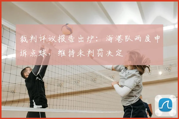裁判评议报告出炉：海港队两度申诉点球，维持未判罚决定