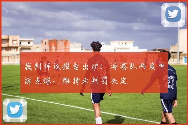 裁判评议报告出炉：海港队两度申诉点球，维持未判罚决定