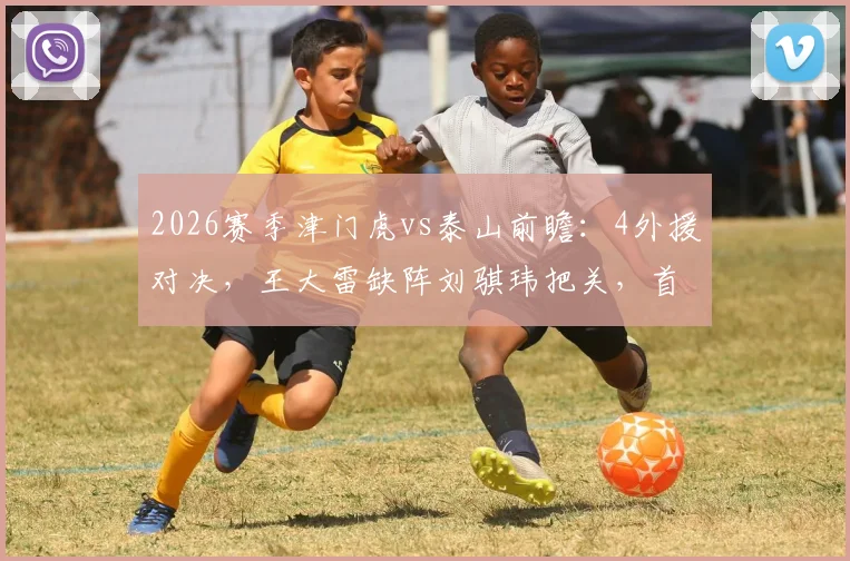 2026赛季津门虎vs泰山前瞻：4外援对决，王大雷缺阵刘骐玮把关，首发阵容深度解析