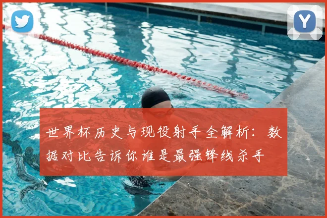 世界杯历史与现役射手全解析：数据对比告诉你谁是最强锋线杀手