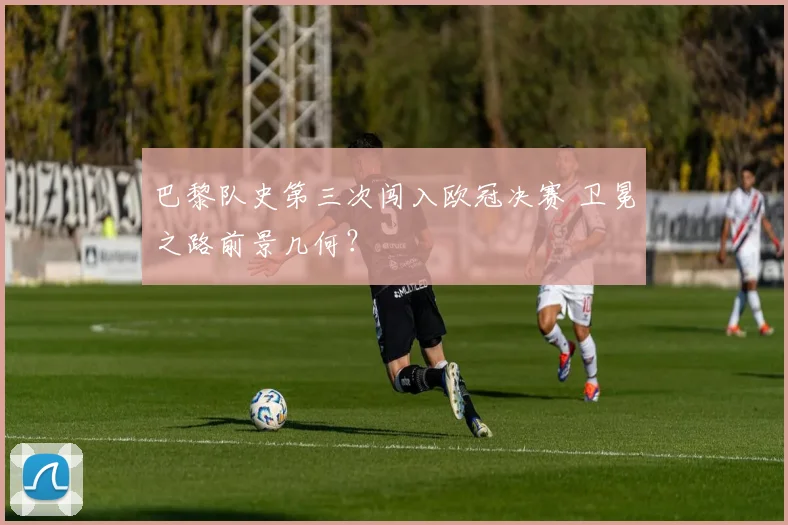 巴黎队史第三次闯入欧冠决赛 卫冕之路前景几何？