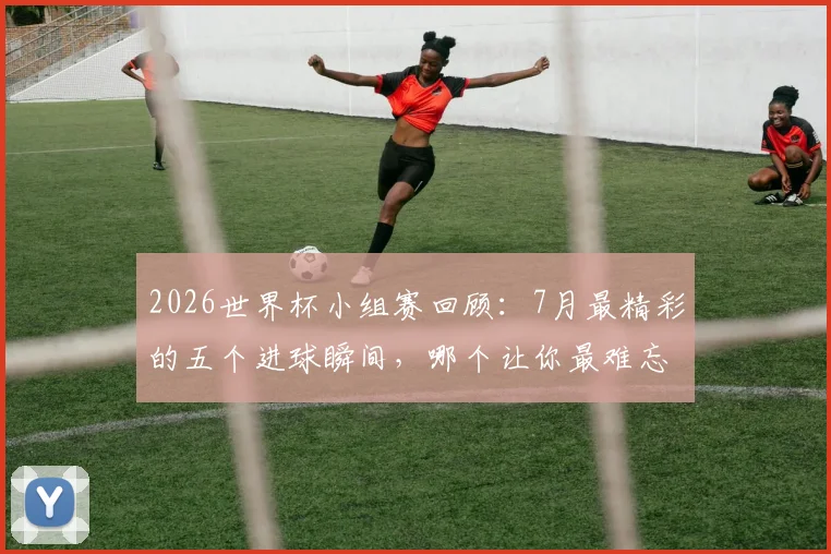 2026世界杯小组赛回顾：7月最精彩的五个进球瞬间，哪个让你最难忘？